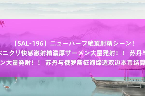 【SAL-196】ニューハーフ絶頂射精シーン！8時間 こだわりのデカペニクリ快感激射精濃厚ザーメン大量発射！！ 苏丹与俄罗斯征询缔造双边本币结算机制