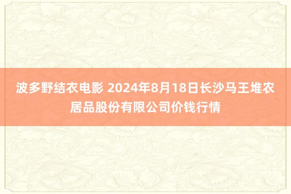 波多野结衣电影 2024年8月18日长沙马王堆农居品股份有限公司价钱行情