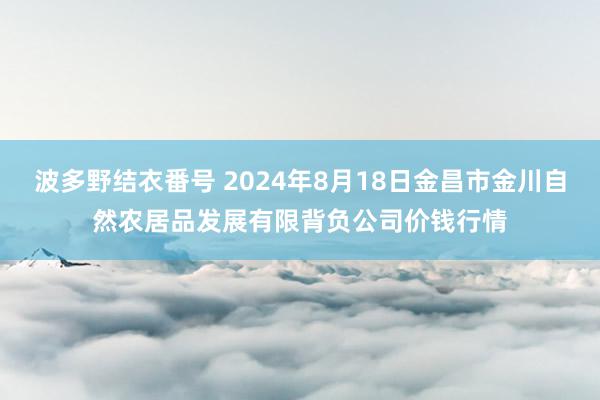 波多野结衣番号 2024年8月18日金昌市金川自然农居品发展有限背负公司价钱行情