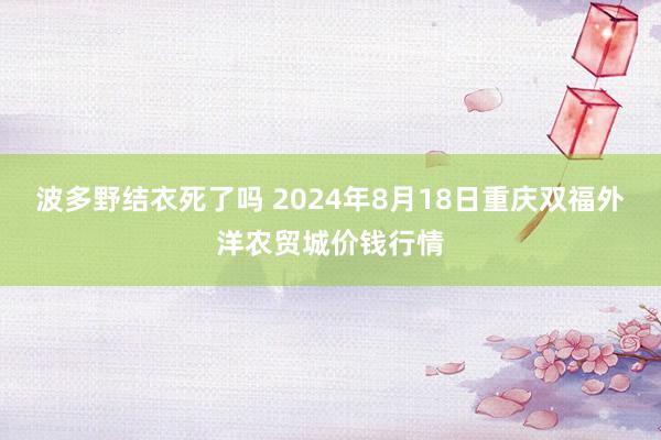 波多野结衣死了吗 2024年8月18日重庆双福外洋农贸城价钱行情