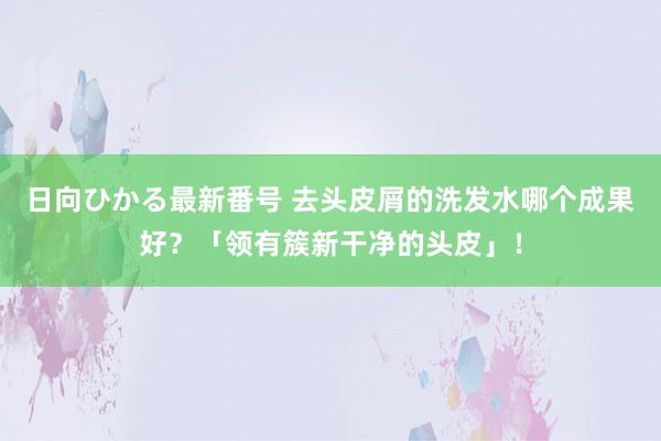 日向ひかる最新番号 去头皮屑的洗发水哪个成果好？「领有簇新干净的头皮」！