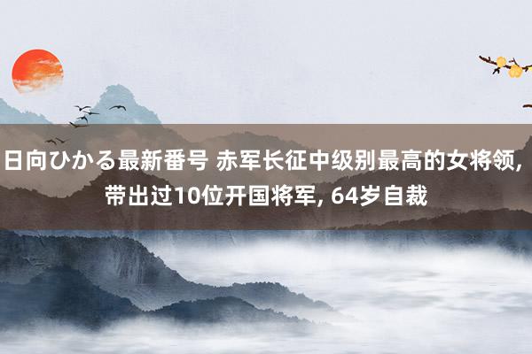 日向ひかる最新番号 赤军长征中级别最高的女将领, 带出过10位开国将军, 64岁自裁