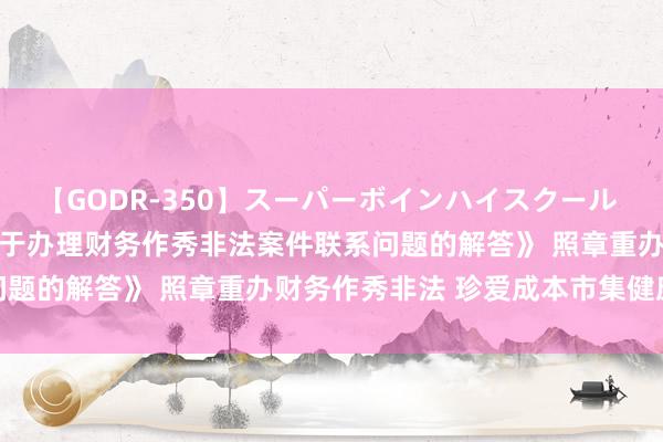 【GODR-350】スーパーボインハイスクール VOL.1 最高检发布《对于办理财务作秀非法案件联系问题的解答》 照章重办财务作秀非法 珍爱成本市集健康发展