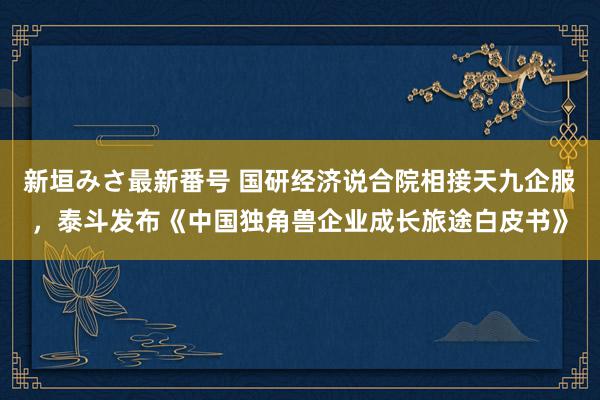 新垣みさ最新番号 国研经济说合院相接天九企服，泰斗发布《中国独角兽企业成长旅途白皮书》