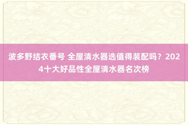 波多野结衣番号 全屋清水器选值得装配吗？2024十大好品性全屋清水器名次榜