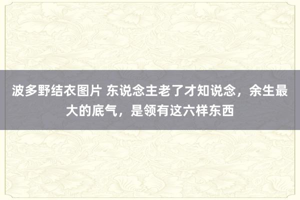 波多野结衣图片 东说念主老了才知说念，余生最大的底气，是领有这六样东西