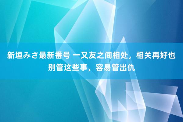 新垣みさ最新番号 一又友之间相处，相关再好也别管这些事，容易管出仇