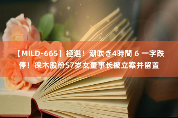 【MILD-665】極選！潮吹き4時間 6 一字跌停！徕木股份57岁女董事长被立案并留置