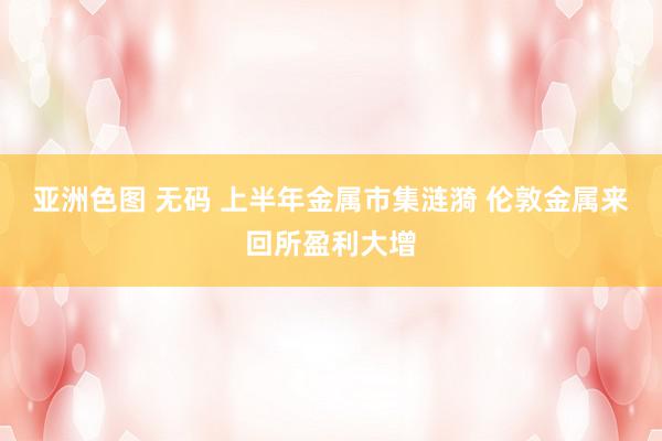 亚洲色图 无码 上半年金属市集涟漪 伦敦金属来回所盈利大增