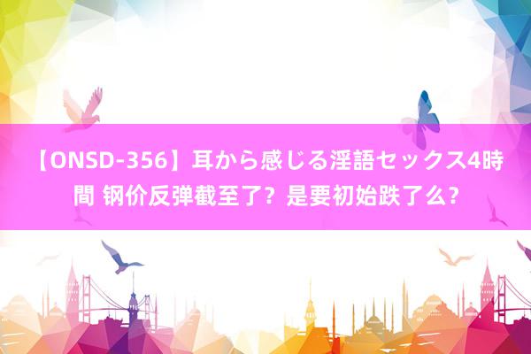 【ONSD-356】耳から感じる淫語セックス4時間 钢价反弹截至了？是要初始跌了么？