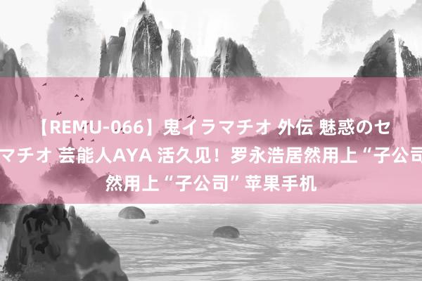 【REMU-066】鬼イラマチオ 外伝 魅惑のセクシーイラマチオ 芸能人AYA 活久见！罗永浩居然用上“子公司”苹果手机