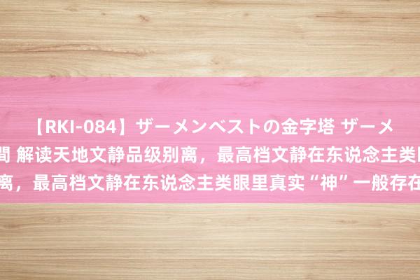 【RKI-084】ザーメンベストの金字塔 ザーメン大好き2000発 24時間 解读天地文静品级别离，最高档文静在东说念主类眼里真实“神”一般存在