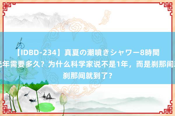 【IDBD-234】真夏の潮噴きシャワー8時間 光走1光年需要多久？为什么科学家说不是1年，而是刹那间就到了？