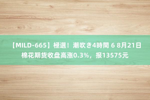 【MILD-665】極選！潮吹き4時間 6 8月21日棉花期货收盘高涨0.3%，报13575元