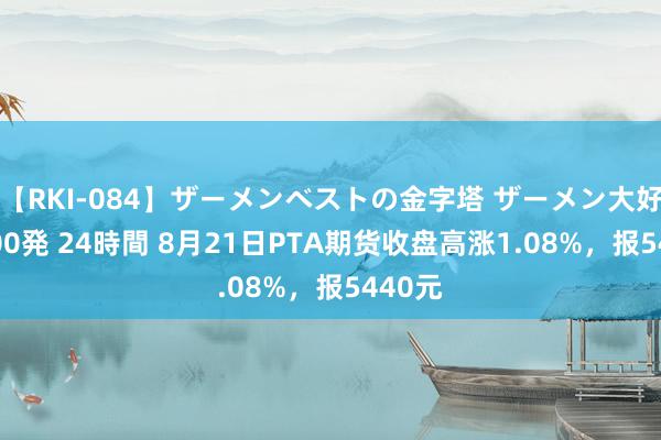 【RKI-084】ザーメンベストの金字塔 ザーメン大好き2000発 24時間 8月21日PTA期货收盘高涨1.08%，报5440元