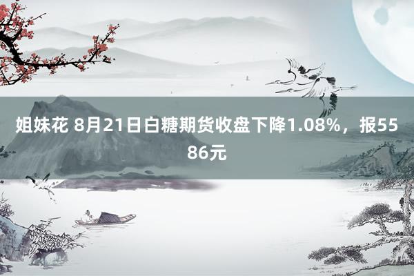 姐妹花 8月21日白糖期货收盘下降1.08%，报5586元