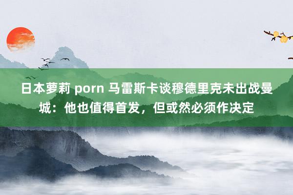 日本萝莉 porn 马雷斯卡谈穆德里克未出战曼城：他也值得首发，但或然必须作决定