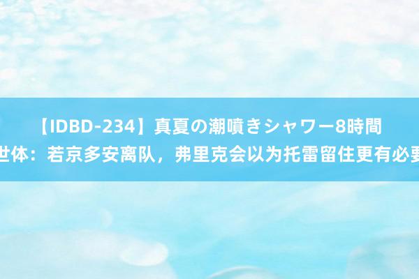 【IDBD-234】真夏の潮噴きシャワー8時間 世体：若京多安离队，弗里克会以为托雷留住更有必要