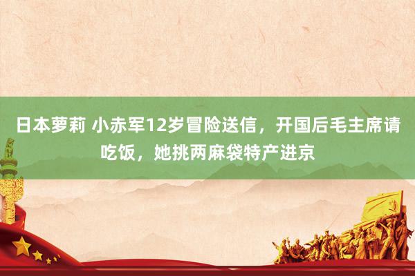 日本萝莉 小赤军12岁冒险送信，开国后毛主席请吃饭，她挑两麻袋特产进京