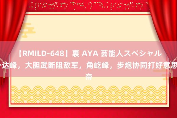 【RMILD-648】裏 AYA 芸能人スペシャル 朴达峰，大胆武断阻敌军，角屹峰，步炮协同打好意思帝