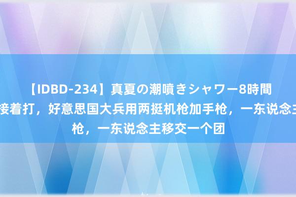 【IDBD-234】真夏の潮噴きシャワー8時間 枪坏了修好接着打，好意思国大兵用两挺机枪加手枪，一东说念主移交一个团