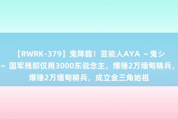 【RWRK-379】鬼降臨！芸能人AYA ～鬼シリーズ全制覇！～ 国军残部仅用3000东说念主，爆锤2万缅甸精兵，成立金三角始祖