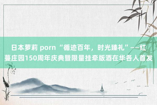 日本萝莉 porn “循迹百年，时光臻礼”——红蔓庄园150周年庆典暨限量挂牵版酒在华各人首发