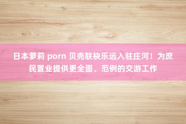 日本萝莉 porn 贝壳联袂乐远入驻庄河！为庶民置业提供更全面、范例的交游工作