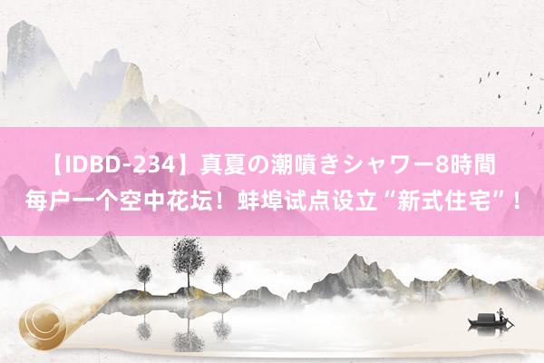 【IDBD-234】真夏の潮噴きシャワー8時間 每户一个空中花坛！蚌埠试点设立“新式住宅”！