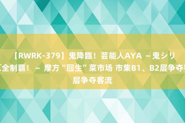 【RWRK-379】鬼降臨！芸能人AYA ～鬼シリーズ全制覇！～ 摩方“回生”菜市场 市集B1、B2层争夺客流