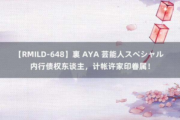 【RMILD-648】裏 AYA 芸能人スペシャル 内行债权东谈主，计帐许家印眷属！