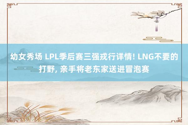 幼女秀场 LPL季后赛三强戎行详情! LNG不要的打野, 亲手将老东家送进冒泡赛