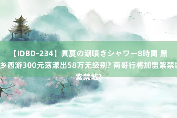 【IDBD-234】真夏の潮噴きシャワー8時間 黑甜乡西游300元荡漾出58万无级别? 南哥行将加盟紫禁城?