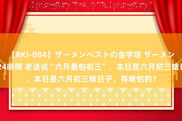 【RKI-084】ザーメンベストの金字塔 ザーメン大好き2000発 24時間 老话说“六月最怕初三”，本日是六月初三啥日子，有啥怕的？