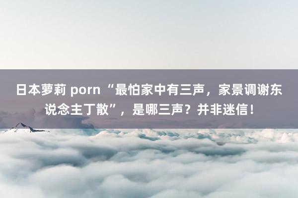 日本萝莉 porn “最怕家中有三声，家景调谢东说念主丁散”，是哪三声？并非迷信！