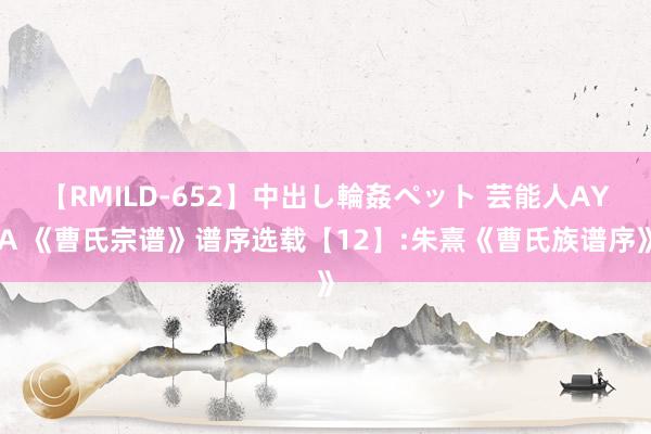 【RMILD-652】中出し輪姦ペット 芸能人AYA 《曹氏宗谱》谱序选载【12】:朱熹《曹氏族谱序》