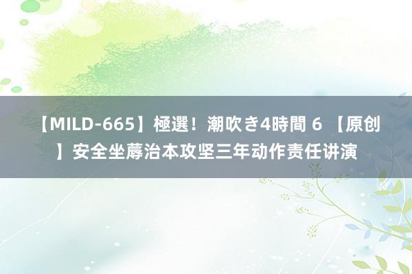 【MILD-665】極選！潮吹き4時間 6 【原创】安全坐蓐治本攻坚三年动作责任讲演