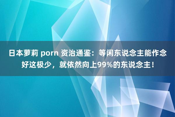 日本萝莉 porn 资治通鉴：等闲东说念主能作念好这极少，就依然向上99%的东说念主！