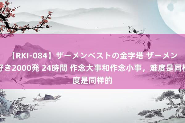 【RKI-084】ザーメンベストの金字塔 ザーメン大好き2000発 24時間 作念大事和作念小事，难度是同样的