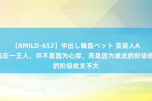 【RMILD-652】中出し輪姦ペット 芸能人AYA 能玩在一王人，并不是因为心扉，而是因为彼此的阶级收支不大