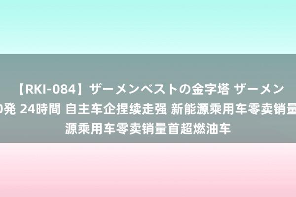 【RKI-084】ザーメンベストの金字塔 ザーメン大好き2000発 24時間 自主车企捏续走强 新能源乘用车零卖销量首超燃油车