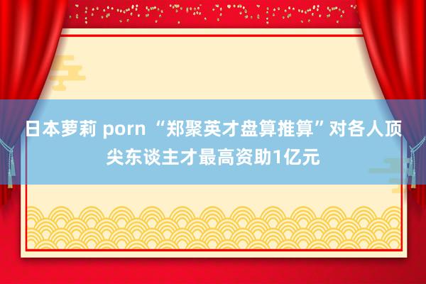 日本萝莉 porn “郑聚英才盘算推算”对各人顶尖东谈主才最高资助1亿元