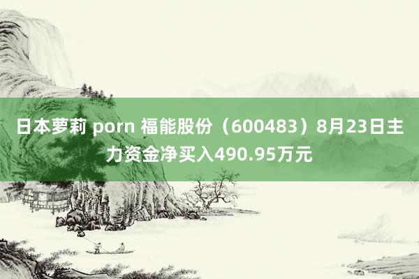 日本萝莉 porn 福能股份（600483）8月23日主力资金净买入490.95万元