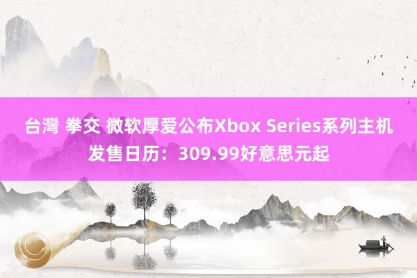 台灣 拳交 微软厚爱公布Xbox Series系列主机发售日历：309.99好意思元起