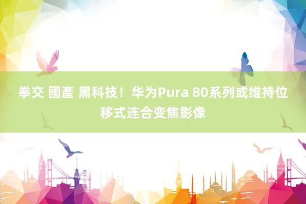 拳交 國產 黑科技！华为Pura 80系列或维持位移式连合变焦影像