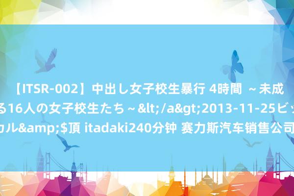 【ITSR-002】中出し女子校生暴行 4時間 ～未成熟なカラダを弄ばれる16人の女子校生たち～</a>2013-11-25ビッグモーカル&$頂 itadaki240分钟 赛力斯汽车销售公司改名问界，注册成本5000万元