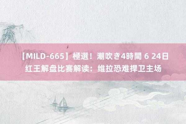 【MILD-665】極選！潮吹き4時間 6 24日红王解盘比赛解读：维拉恐难捍卫主场