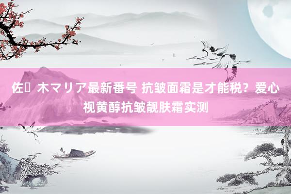 佐々木マリア最新番号 抗皱面霜是才能税？爱心视黄醇抗皱靓肤霜实测