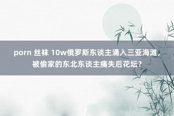 porn 丝袜 10w俄罗斯东谈主涌入三亚海滩，被偷家的东北东谈主痛失后花坛？