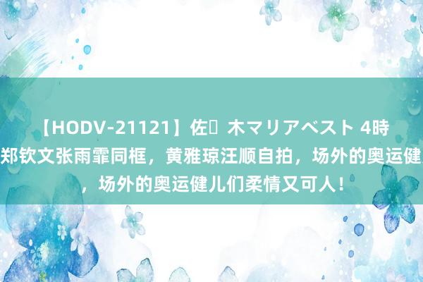 【HODV-21121】佐々木マリアベスト 4時間 两大好意思女郑钦文张雨霏同框，黄雅琼汪顺自拍，场外的奥运健儿们柔情又可人！